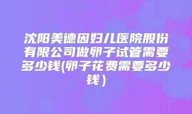 沈阳美德因妇儿医院股份有限公司做卵子试管需要多少钱(卵子花费需要多少钱)