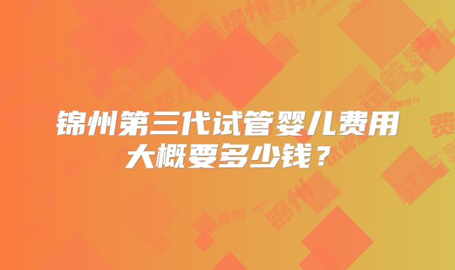 锦州第三代试管婴儿费用大概要多少钱？