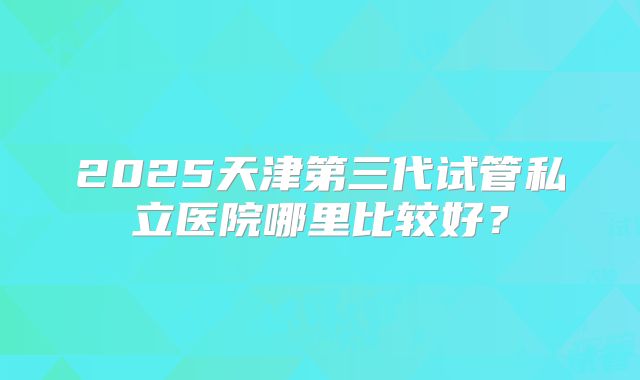 2025天津第三代试管私立医院哪里比较好？