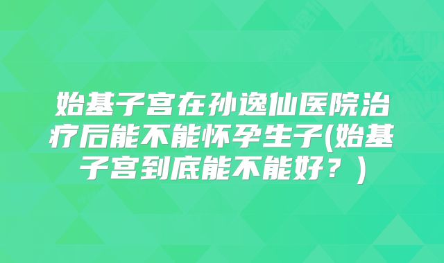 始基子宫在孙逸仙医院治疗后能不能怀孕生子(始基子宫到底能不能好？)