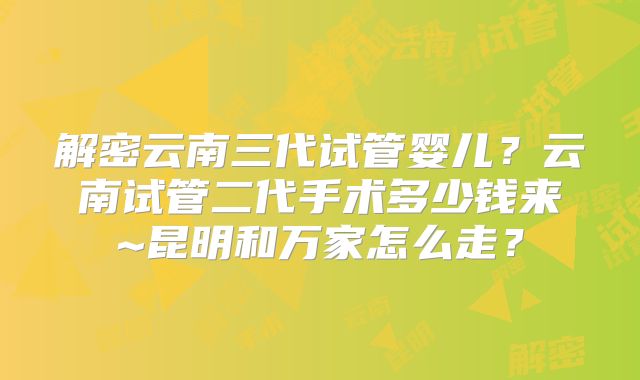 解密云南三代试管婴儿?云南试管二代手术多少钱来~昆明和万家怎么走?