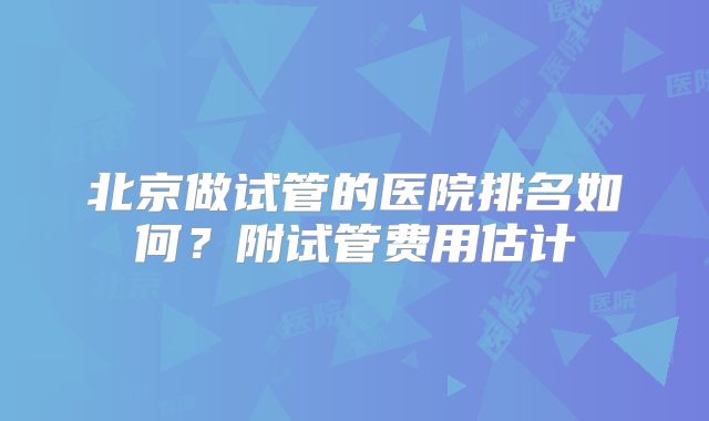 北京做试管的医院排名如何？附试管费用估计
