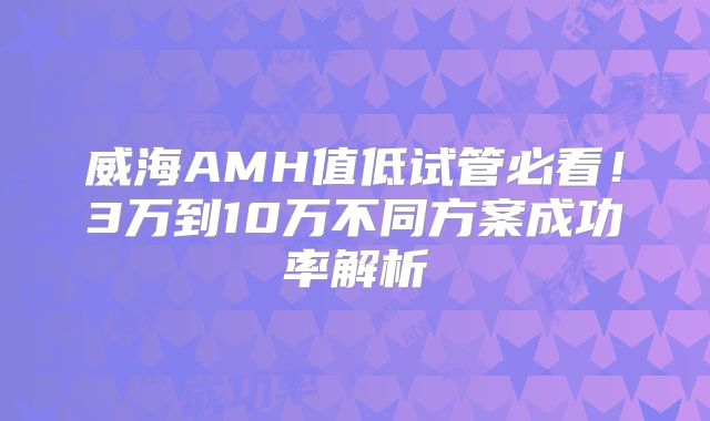 威海AMH值低试管必看！3万到10万不同方案成功率解析