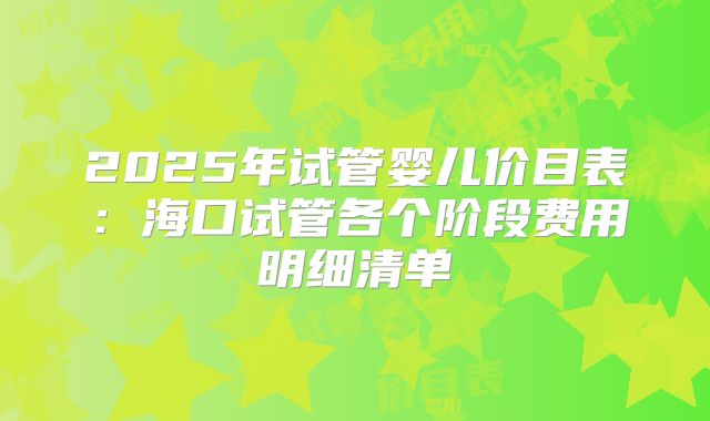 2025年试管婴儿价目表：海口试管各个阶段费用明细清单