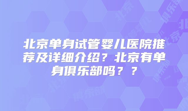 北京单身试管婴儿医院推荐及详细介绍？北京有单身俱乐部吗？？