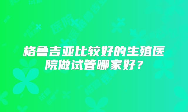 格鲁吉亚比较好的生殖医院做试管哪家好?