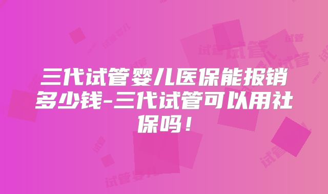 三代试管婴儿医保能报销多少钱-三代试管可以用社保吗！