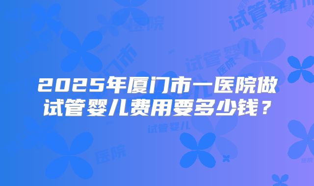 2025年厦门市一医院做试管婴儿费用要多少钱?