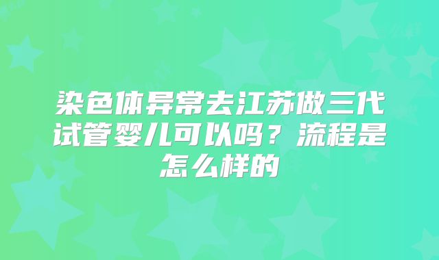 染色体异常去江苏做三代试管婴儿可以吗?流程是怎么样的