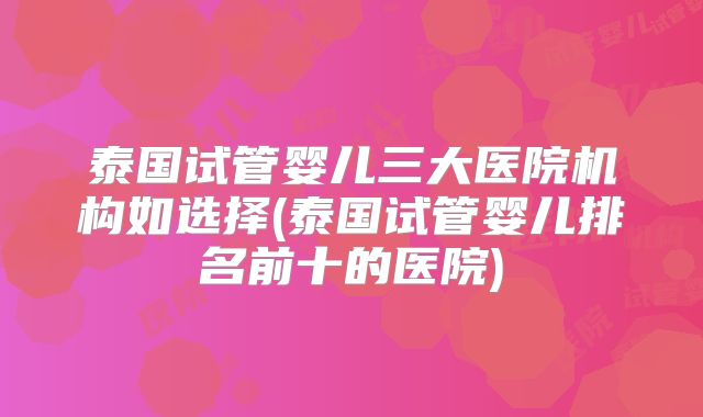 泰国试管婴儿三大医院机构如选择(泰国试管婴儿排名前十的医院)