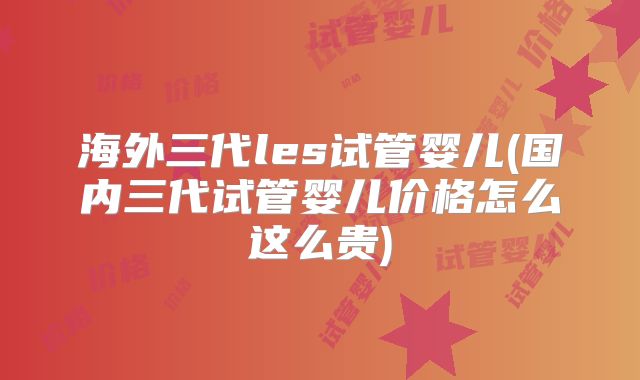 海外三代les试管婴儿(国内三代试管婴儿价格怎么这么贵)