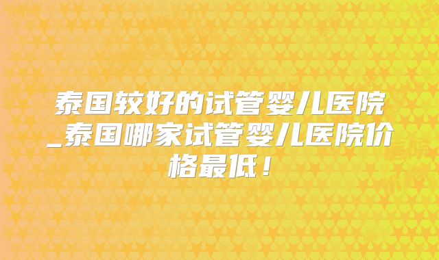 泰国较好的试管婴儿医院_泰国哪家试管婴儿医院价格最低！