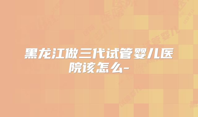 黑龙江做三代试管婴儿医院该怎么-
