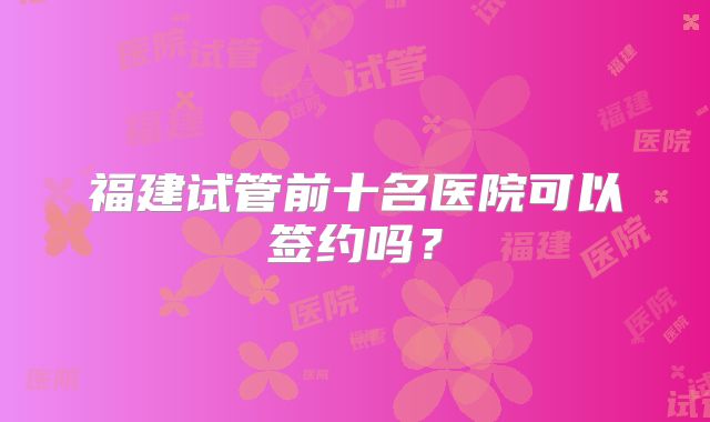 福建试管前十名医院可以签约吗？