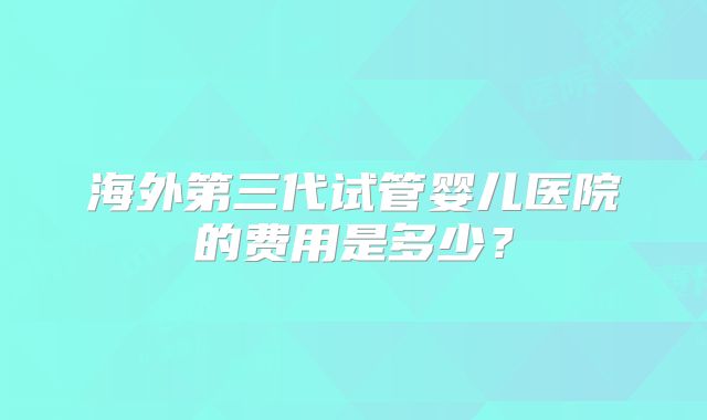 海外第三代试管婴儿医院的费用是多少?
