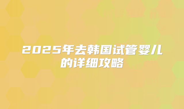 2025年去韩国试管婴儿的详细攻略