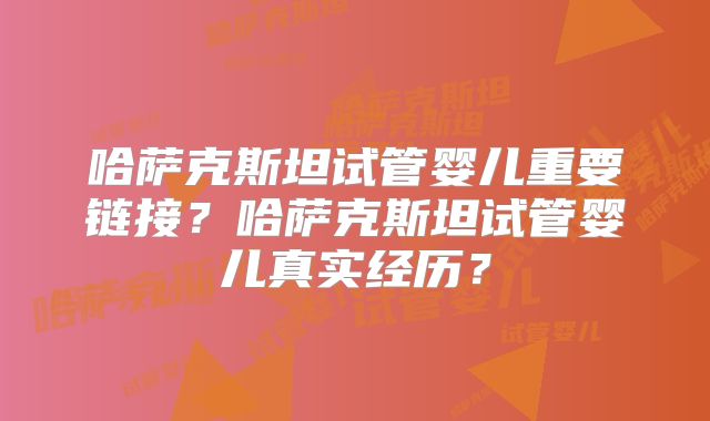 哈萨克斯坦试管婴儿重要链接？哈萨克斯坦试管婴儿真实经历？