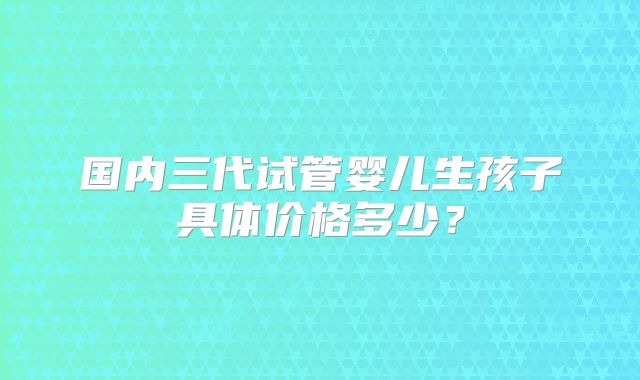 国内三代试管婴儿生孩子具体价格多少？