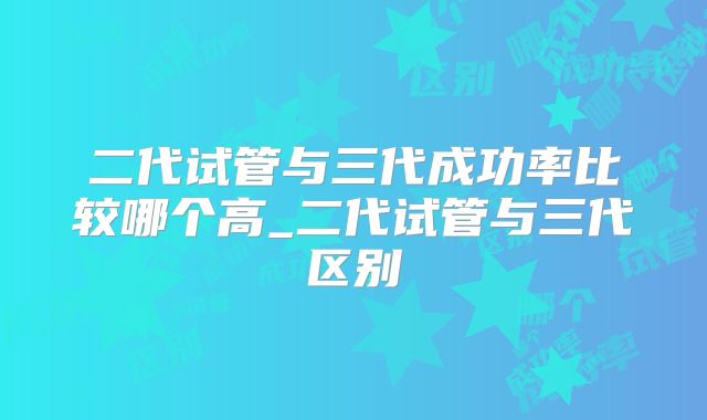 二代试管与三代成功率比较哪个高_二代试管与三代区别