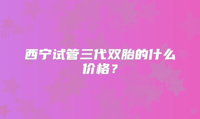 西宁试管三代双胎的什么价格?