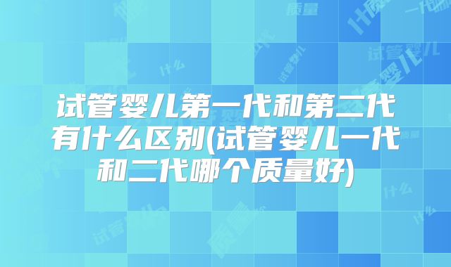 试管婴儿第一代和第二代有什么区别(试管婴儿一代和二代哪个质量好)