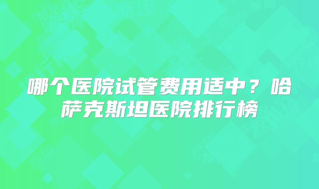 哪个医院试管费用适中？哈萨克斯坦医院排行榜