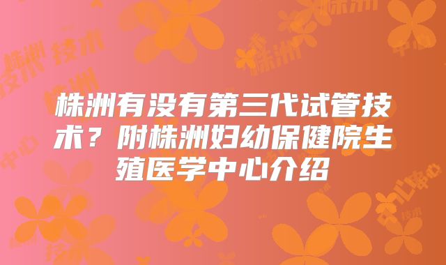 株洲有没有第三代试管技术?附株洲妇幼保健院生殖医学中心介绍