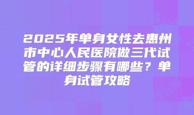 2025年单身女性去惠州市中心人民医院做三代试管的详细步骤有哪些？单身试管攻略