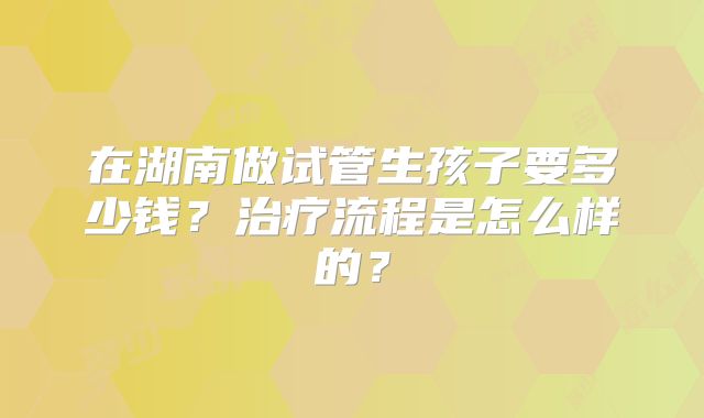在湖南做试管生孩子要多少钱?治疗流程是怎么样的?