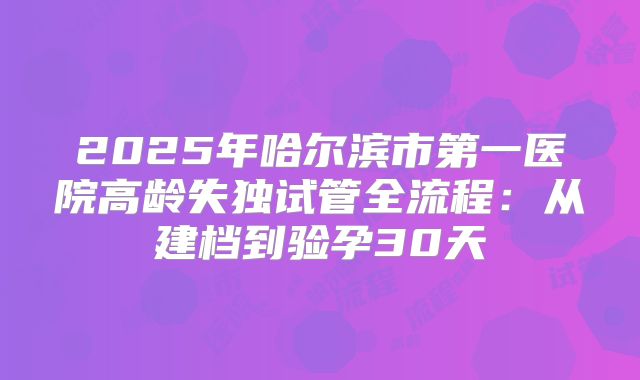 2025年哈尔滨市第一医院高龄失独试管全流程：从建档到验孕30天