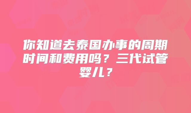 你知道去泰国办事的周期时间和费用吗？三代试管婴儿？
