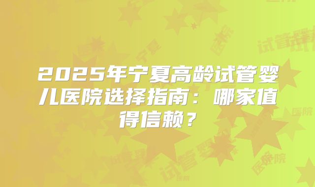 2025年宁夏高龄试管婴儿医院选择指南:哪家值得信赖?