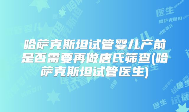 哈萨克斯坦试管婴儿产前是否需要再做唐氏筛查(哈萨克斯坦试管医生)