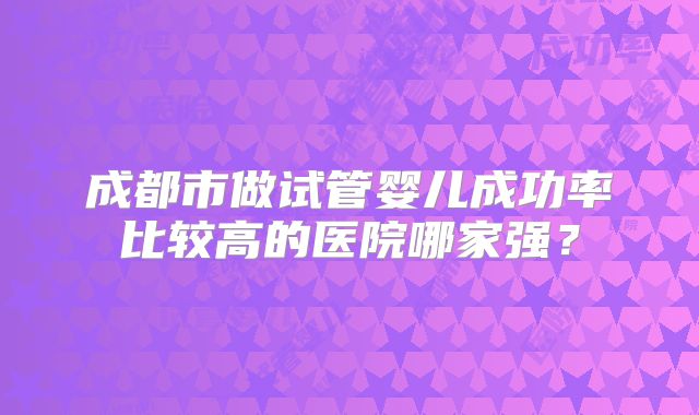 成都市做试管婴儿成功率比较高的医院哪家强?