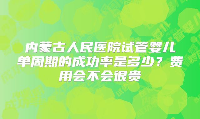 内蒙古人民医院试管婴儿单周期的成功率是多少？费用会不会很贵