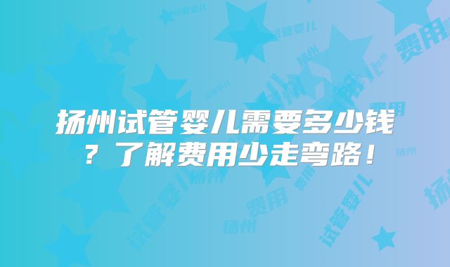 扬州试管婴儿需要多少钱？了解费用少走弯路！
