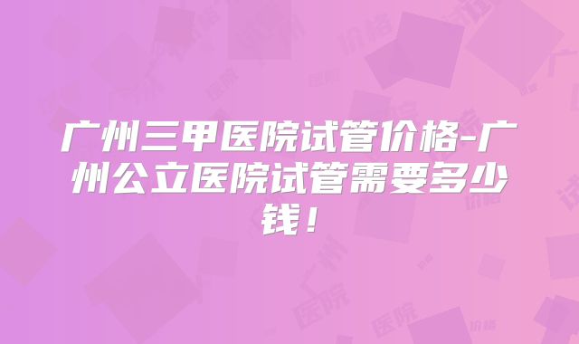 广州三甲医院试管价格-广州公立医院试管需要多少钱!