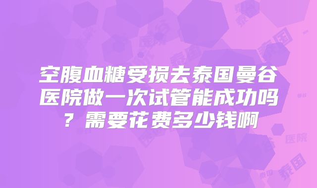 空腹血糖受损去泰国曼谷医院做一次试管能成功吗？需要花费多少钱啊