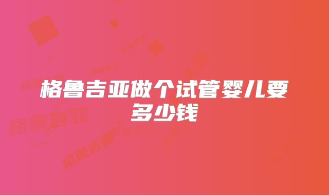 格鲁吉亚做个试管婴儿要多少钱