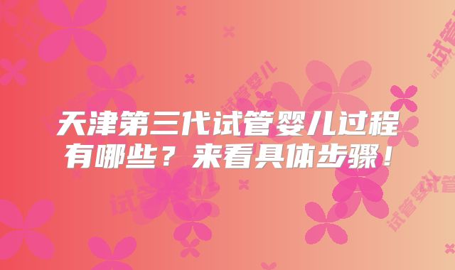 天津第三代试管婴儿过程有哪些？来看具体步骤！