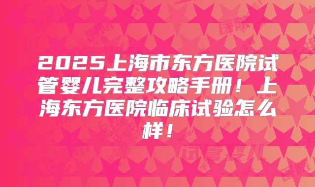 2025上海市东方医院试管婴儿完整攻略手册！上海东方医院临床试验怎么样！