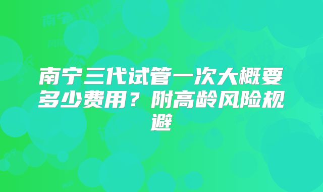 南宁三代试管一次大概要多少费用？附高龄风险规避