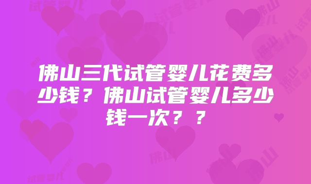 佛山三代试管婴儿花费多少钱？佛山试管婴儿多少钱一次？？