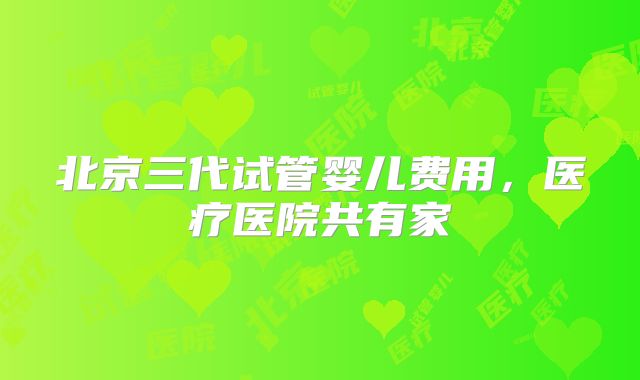 北京三代试管婴儿费用，医疗医院共有家