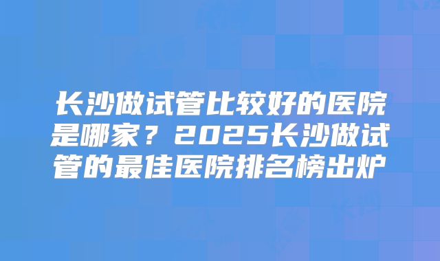 长沙做试管比较好的医院是哪家？2025长沙做试管的最佳医院排名榜出炉