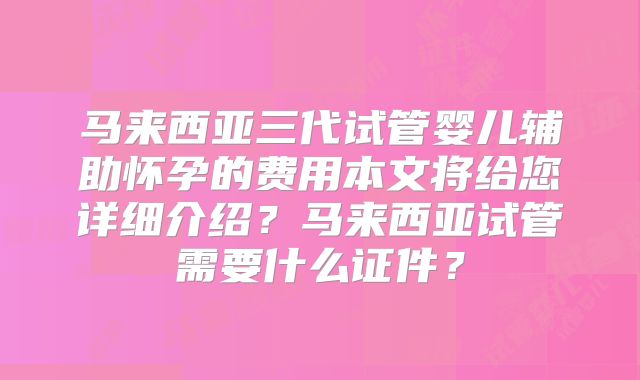 马来西亚三代试管婴儿辅助怀孕的费用本文将给您详细介绍？马来西亚试管需要什么证件？