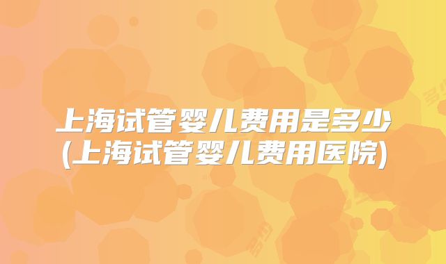 上海试管婴儿费用是多少(上海试管婴儿费用医院)