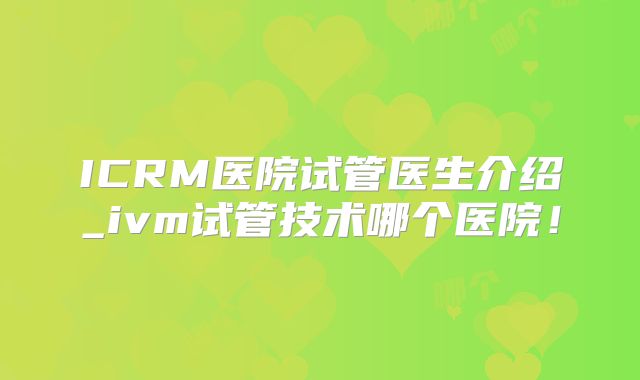 ICRM医院试管医生介绍_ivm试管技术哪个医院!