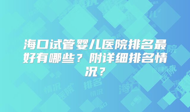 海口试管婴儿医院排名最好有哪些？附详细排名情况？