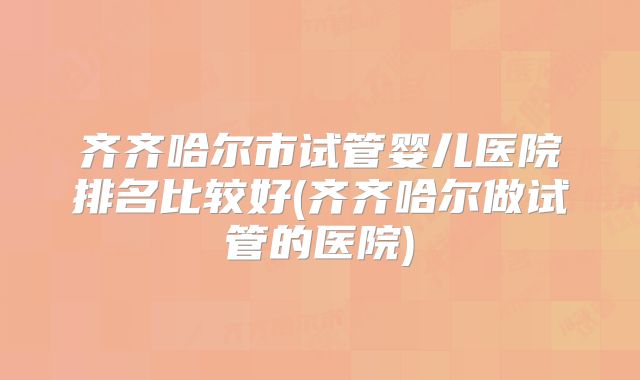 齐齐哈尔市试管婴儿医院排名比较好(齐齐哈尔做试管的医院)